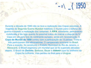Durante a década de 1940 não se teve a realização das Copas previstas. A tragédia da  Segunda Guerra Mundial  mobilizou o mundo para o esforço de guerra e impediu a realização dos certames. A  FIFA , entretanto, permaneceu mobilizada e tão logo quanto foi possível tratou de marcar a disputa da IV Copa em um país fora do continente europeu, ainda em reconstrução. A  Copa do Mundo de 1950  contou com a participação de 13 países. Trinta e três participaram das eliminatórias. O campeonato ocorreria no  Brasil . Para a ocasião, foi construído o Estádio Municipal do Rio de Janeiro, o  Maracanã . O Brasil organizou um mundial que só foi superado décadas depois. O Brasil de  Zerinho ,  Barbosa ,  Bauer  e  Ademir  (que foi artilheiro da Copa) foi brilhante, mas perdeu na final para o  Uruguai . COPA DE 1950 