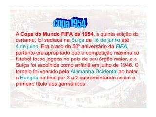 A  Copa do Mundo FIFA de 1954 , a quinta edição do certame, foi sediada na  Suíça  de  16 de junho  até  4 de julho . Era o ano do 50º aniversário da  FIFA , portanto era apropriado que a competição máxima do futebol fosse jogada no país de seu órgão maior, e a Suíça foi escolhida como anfitriã em julho de 1946. O torneio foi vencido pela  Alemanha Ocidental  ao bater a  Hungria  na final por 3 a 2 sacramentando assim o primeiro título aos germânicos . copa 1954 