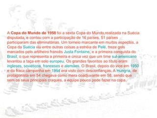 A  Copa do Mundo de 1958  foi a sexta Copa do Mundo,realizada na Suécia disputada, e contou com a participação de 16 países. 51 países participaram das eliminatórias. Um torneio marcante em muitos aspectos, a Copa da  Suécia  viu entre outras coisas a estréia de  Pelé , treze gols marcados pelo artilheiro francês  Justa Fontaine , e a primeira conquista do  Brasil , o que representa a primeira e única vez que um time  sul-americano  levantou a taça em solo  europeu . Os grandes favoritos ao título eram  ingleses ,  soviéticos ,  franceses  e  alemães . O Brasil, depois do vice em  1950  e da fraca campanha em  1954  era visto com desconfianças. A  Hungria , de protagonista em 54 chegava como mera coadjuvante em 58, sendo que sem os seus principais craques, a equipe pouco pode fazer na copa. 