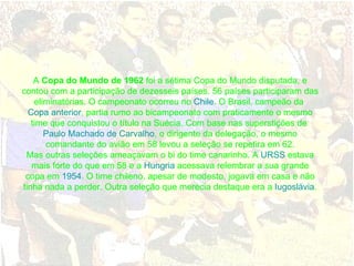 A  Copa do Mundo de 1962  foi a sétima Copa do Mundo disputada, e contou com a participação de dezesseis países. 56 países participaram das eliminatórias. O campeonato ocorreu no  Chile . O Brasil, campeão da  Copa anterior , partia rumo ao bicampeonato com praticamente o mesmo time que conquistou o título na Suécia. Com base nas superstições de  Paulo Machado de Carvalho , o dirigente da delegação, o mesmo comandante do avião em 58 levou a seleção se repetira em 62. Mas outras seleções ameaçavam o bi do time canarinho. A  URSS  estava mais forte do que em 58 e a  Hungria  acessava relembrar a sua grande copa em  1954 . O time chileno, apesar de modesto, jogava em casa e não tinha nada a perder. Outra seleção que merecia destaque era a  Iugoslávia . 