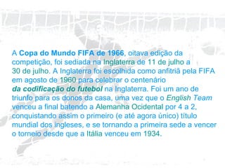 A  Copa do Mundo FIFA de 1966 , oitava edição da competição, foi sediada na  Inglaterra  de  11 de julho  a  30 de julho . A Inglaterra foi escolhida como anfitriã pela FIFA em agosto de  1960  para celebrar o centenário  da codificação do futebol  na Inglaterra. Foi um ano de triunfo para os donos da casa, uma vez que o  English   Team  venceu a final batendo a  Alemanha Ocidental  por 4 a 2, conquistando assim o primeiro (e até agora único) título mundial dos ingleses, e se tornando a primeira sede a vencer o torneio desde que a  Itália  venceu em  1934 . 