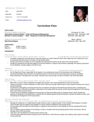Curriculum Vitae
EDUCATION
Johnson & Wales University Providence, RI. USA
Associates of Science Degree: Hotel and Restaurant Management September 1997 - November 1999
Bachelor of Science Degree: Hotel – Restaurant/ Institutional Management November 1999- May 2001
American Community School Beirut, Lebanon
High School Degree September 1992 - May 1997
LANGUAGES
Fluent: English, Arabic
Beginner: French, Spanish
EXPERIENCE
Faqra Catering
(Corniche El Naher– Beirut, Lebanon, January 2016 – Current) Account Manager/ Events Operations Specialist
− Complete management and executions of high end events, as custom tailored to each client, beginning from creating the menu
to overseeing the entire event in actuality, for high profile clients.
− Conduct site checks and follow up on any logistical and operational concerns as per each event and its location.
− Handle the operational and planning aspect of the events whether in Lebanon and overseas, especially over seeing royal events
for the Shiekhas (female royalty) in the GCC area.
EddéSands
(Jbiel, Lebanon, October 2013 – February 2015) Banquet Sales and Catering Manager
− As the Department Head, responsible for all aspects of any weddings and events that take place within Eddésands
− Coordinate all details with the kitchen and operations team to insure the client’s event takes place exactly as requested.
− Keep everything in the department up to date, including menus and pricings, as well as introduce new trends and ideas.
Faqra Catering
(Corniche El Naher– Beirut, Lebanon, October 2009 – September 2013) Sales and operations executive
− Meet with an array of clients regardless of budgets and occasion, from royal and political to social and corporate.
− Create and present a custom-made plan for each client involving a thorough walk through of every aspect and taking into account
personal requests.
− Coordination of all logistics concerning events from; the delivery and setup of all material and catering items, overseeing the
proper execution of the theme and layout, organization of the areas within the events, and the actual management of the catering
team and timeline during the event.
− Provide the same logistical management and execution for high end profile events in overseas venues, which includes the
packing and shipping of all needed items, meeting with the needed operational parties abroad to discuss the details and flow, and
overseeing the management of the actual event.
Café Gray (3 Michelin Star Restaurant)
(Time Warner Center, New York, NY, January 2008 – June 2008 (Restaurant Closed) Restaurant Manager
− Manage the restaurant on a nightly basis through directing a team of approximately 15-20 members while keeping in constant
communication with the captains and expeditor to ensure customer satisfaction and prompt service.
− Communicate with the kitchen and Sommeliers in regards to food and wine or drink specials for the day, adjusting Posi-touch
accordingly.
− Use my network and connections in the industry in order to increase revenue by booking private events and dinners, with an
average check of $75 per person
− Take part in the management of private events and buy outs.
− Track the daily sales and trends by closing out lunch and dinner in the Posi-touch system and creating a flash report of the sales
for the entire day.
 