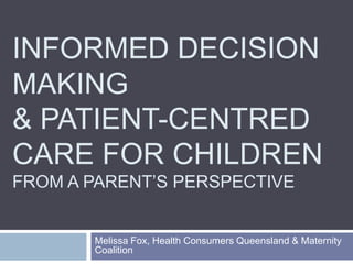 INFORMED DECISION
MAKING
& PATIENT-CENTRED
CARE FOR CHILDREN
FROM A PARENT’S PERSPECTIVE


       Melissa Fox, Health Consumers Queensland & Maternity
       Coalition
 
