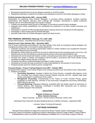 MELISSA FRANSEN PROKOP ● Page 2 ● mprokop110803@yahoo.com


    Developed and performed annual due diligence reporting on all 401(k) clients.
    Researched alternative investment fund options and developed a buy-list for all Portfolio Managers to utilize.

Portfolio Assistant (November 2003 – January 2006)
Responsible for supporting three Portfolio Managers in providing trading assistance, quarterly reporting
presentations, SRI research, attending client meetings with managers, participating in weekly investment
meetings with all 18 Portfolio Managers and research analysts.
    Created and developed trading groups for Managers (3) according to specific distinct strategies.
    Designed client review presentations and coordinated the production of all client reviews (individual and
    institutional).
    Participated in research for SRI (Socially Responsible Investing) clients and maintained the SRI database.
    Participated in client reviews with the Portfolio Manager.
    Executed trade orders for Portfolio Managers (equity and fixed income).


PNC FINANCIAL SERVICES, Pittsburgh, PA ● 2001–2003
Fortune 500 Company. Diversified financial services company.
Federal Funds Trader (October 2001 – November 2003)
One of seven professionals accountable for the daily liquidity of the bank by developing trading strategies and
managing the treasury desk in the Asset & Liability department.
   Evaluated investment and borrowing opportunities relative to market conditions and management directives
   and buy/sell federal funds accordingly.
   Managed the Federal Reserve account for the bank by determining the day’s liquidity position and to buy / sell
   federal funds at a rate that reflects an interest expense savings versus the national effective rate.
   Interacted and communicated with dealers, brokers, and peer group banks when buying or selling fed funds.
   Provided loan quotes to lenders and assigned internal funding in accordance with funds transfer pricing
   schedules to mitigate interest rate risk to the bank.
   Completed Derivatives Collateral Management trades to satisfy margin calls.
   Developed and revised thorough procedures for daily responsibilities for the purpose of cross training.
   Prepared liquidity reports for review by senior management.

Financial Analyst – Finance Training Program (June 2001 – October 2001)
Completed three rotations in the Finance Program prior to being recruited to join the Federal Funds Trading Desk.
    Rotations Completed:
          Accounting Operations: Assisted in Month End Close Process, completed daily balance of the
             G/L, reconciled and reviewed Internal Demand Deposit Accounts and G/L, reported daily stock
             activity, participated in maintenance of G/L system.
          Management Accounting: Understanding of the Theory of Funds Transfer Pricing, gained
             knowledge of credit reporting, overview of cost accounting, management accounting methodology,
             IMPR hierarchy structure.
            Financial Reporting: Regulatory Reporting; completed daily and weekly reports for submission to
             Federal Reserve, SEC Reporting; contributed in proofing SEC documents prior to issuance,
             completed assigned 10Q schedules.

                                                  EDUCATION
                                        Bachelor of Science in Finance
                                           Minor: Decision Sciences
                     Miami University – Richard T. Farmer School of Business, Oxford, Ohio

        Wall Street Prep Financial & Valuation Modeling Seminar at DePaul University – September 2009

                                     Licenses: Series 7 & Series 66 (expired)

                                          SOFTWARE EXPERIENCE
    Microsoft Suite ● Baseline ● Oracle EIS ● StockVal ● Money Transfer System ● Morningstar Principia
Enhanced Treasury Workstation ● PMView ● Intrader ● Bloomberg ● General Ledger ● Merrin Trading Platform
   X-Net/Mainframe views ● KLD/IRRC SRI Databases ● FileMaker Pro ● Lotus Notes ● Zephyr Financial
                                                    RESUME
 