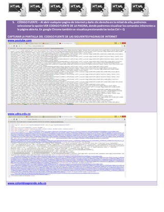 5. CÓDIGOFUENTE – Al abrir cualquierpagina de Internety darle clic derechoen la mitad de ella,podremos
seleccionarla opciónVER CODIGOFUENTE DE LA PAGINA,donde podremosvisualizar loscomandos inherentesa
la página abierta. En google Chrome tambiénse visualizapresionandolas teclasCtrl + Q
CAPTURAR LA PANTALLA DEL CODIGOFUENTE DE LAS SIGUIENTESPAGINASDE INTERNET
www.youtube.com
www.udea.edu.co
www.colombiaaprende.edu.co
 