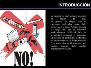 INTRODUCCIÓN
La cuestión no es el no hacer eso, sino
en abusar de eso.
En general las drogas, aun en
cantidades moderadas, causan daño
fisiológico a la larga. Además se corre
el riesgo de, aun si consumes
moderadamente, debido al placer, se
te antojará aumentar el consumo.
El alcohol en cantidades moderadas,
un par de cervezas, es hasta benéfico.
Poco vino es bueno. El problema es el
exceso: cirrosis, daño mental,
impotencia sexual, etc.
 