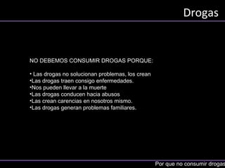 Drogas
Por que no consumir drogas
NO DEBEMOS CONSUMIR DROGAS PORQUE:
• Las drogas no solucionan problemas, los crean
•Las drogas traen consigo enfermedades.
•Nos pueden llevar a la muerte
•Las drogas conducen hacia abusos
•Las crean carencias en nosotros mismo.
•Las drogas generan problemas familiares. B
 
