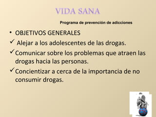 • OBJETIVOS GENERALES
 Alejar a los adolescentes de las drogas.
Comunicar sobre los problemas que atraen las
drogas hacia las personas.
Concientizar a cerca de la importancia de no
consumir drogas.
Programa de prevención de adicciones
 