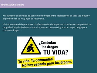 INFORMACIÓN GENERAL
• El aumento en el índice de consumo de drogas entre adolescentes es cada vez mayor y
el problema se ve muy lejos de resolverse.
•Es importante el de promover la reflexión sobre la importancia de la tarea de prevenir la
drogadicción principalmente entre los jóvenes que son el grupo de mayor riesgo para
consumir drogas.
 