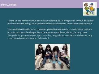 CONCLUSIONES:
•Existe una estrecha relación entre los problemas de las drogas y el alcohol. El alcohol
es claramente el más grande problema de estupefacientes que existen actualmente.
•Una radical reducción en su consumo, probablemente sería la medida más positiva
en la lucha contra las drogas. De no atacar este problema, dentro de muy poco
tiempo la droga de cualquier tipo correrá el riesgo de ser aceptada socialmente tal y
como sucede con el consumo del alcohol.
 