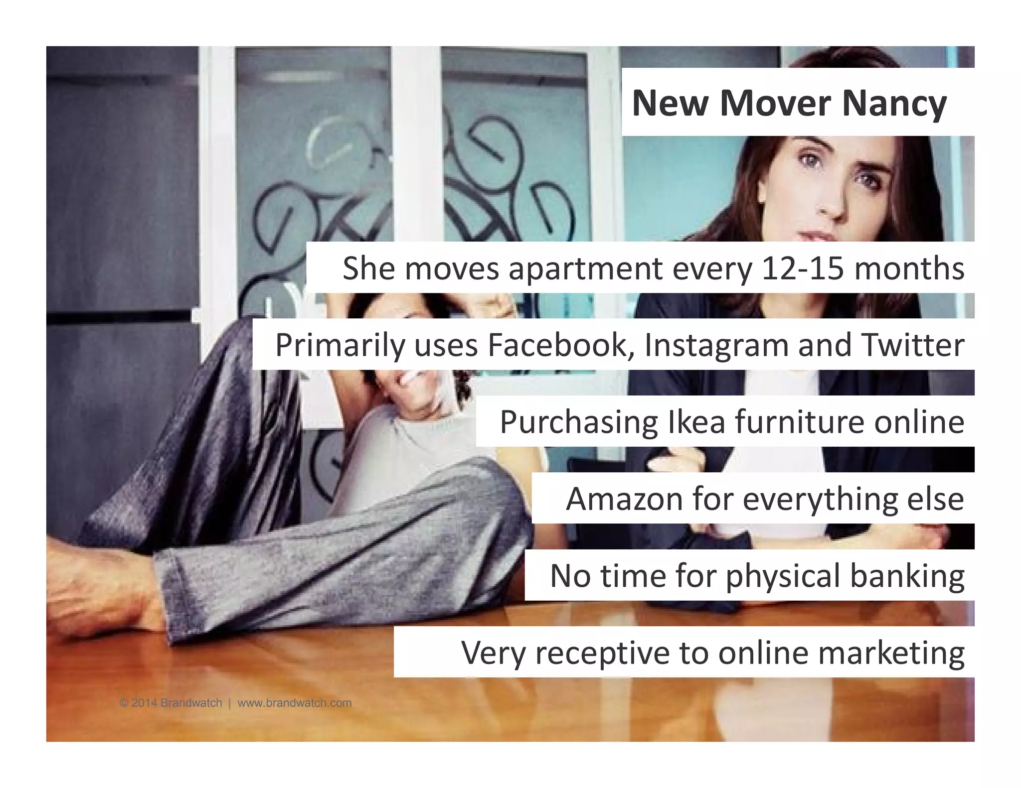 New Mover Nancy 
She moves apartment every 12-15 months 
Primarily uses Facebook, Instagram and Twitter 
© 2014 Brandwatch | www.brandwatch.com 
Purchasing Ikea furniture online 
Amazon for everything else 
No time for physical banking 
Very receptive to online marketing 
 