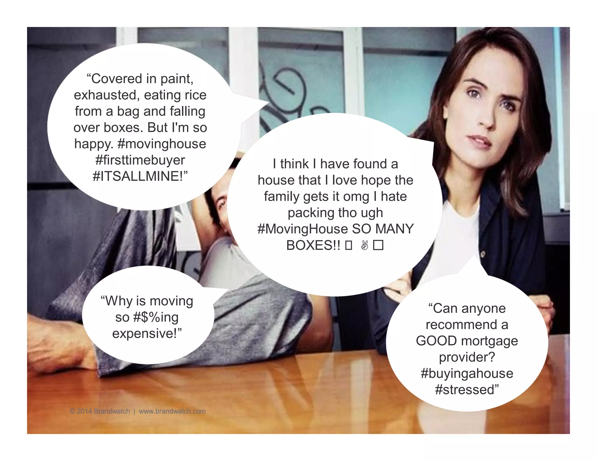 “Why is moving 
so #$%ing 
expensive!” 
© 2014 Brandwatch | www.brandwatch.com 
“Can anyone 
recommend a 
GOOD mortgage 
provider? 
#buyingahouse 
#stressed” 
“Covered in paint, 
exhausted, eating rice 
from a bag and falling 
over boxes. But I'm so 
happy. #movinghouse 
#firsttimebuyer 
#ITSALLMINE!” 
I think I have found a 
house that I love hope the 
family gets it omg I hate 
packing tho ugh 
#MovingHouse SO MANY 
BOXES!!  ✌️ 
 