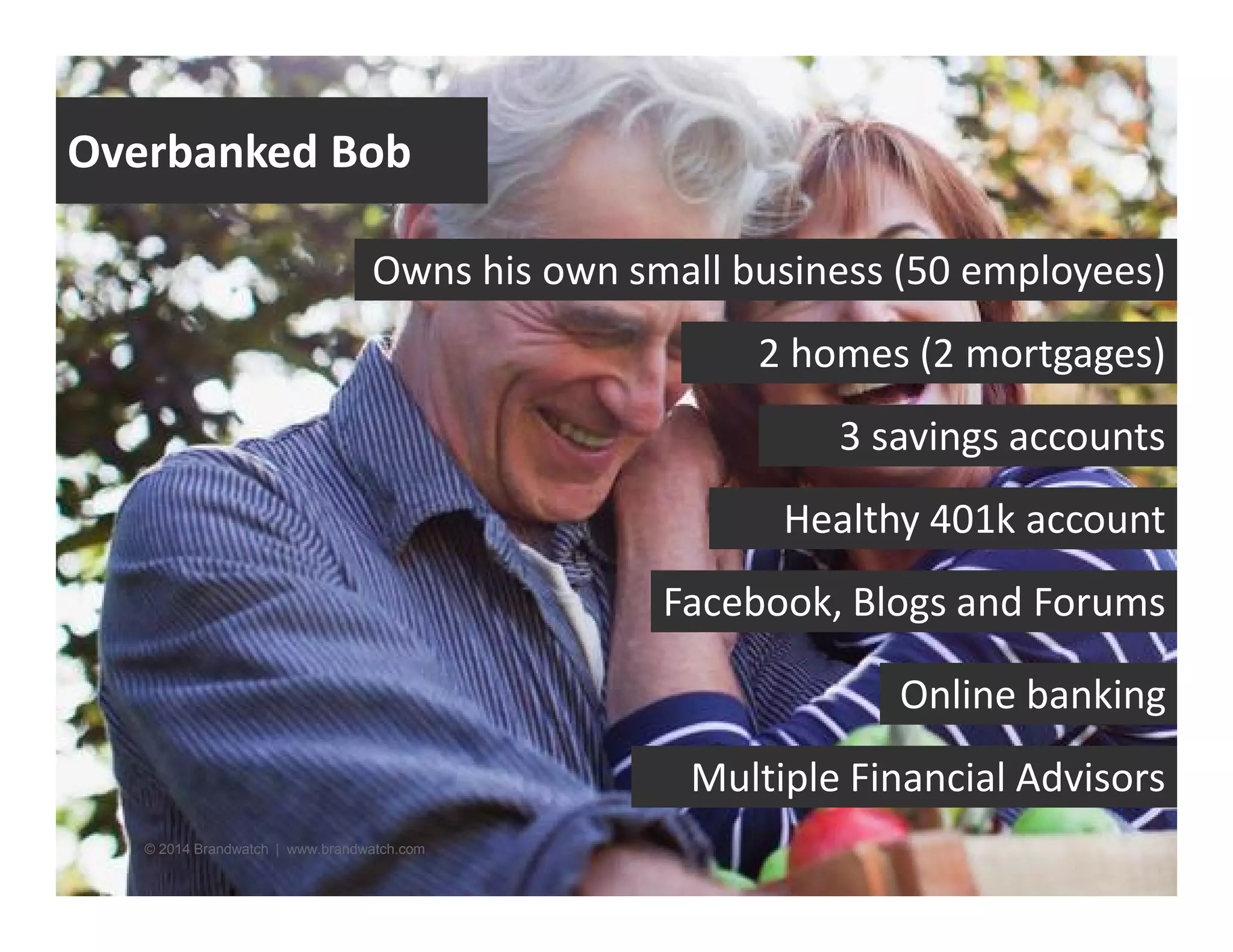 Overbanked Bob 
Owns his own small business (50 employees) 
© 2014 Brandwatch | www.brandwatch.com 
2 homes (2 mortgages) 
3 savings accounts 
Healthy 401k account 
Facebook, Blogs and Forums 
Online banking 
Multiple Financial Advisors 
 