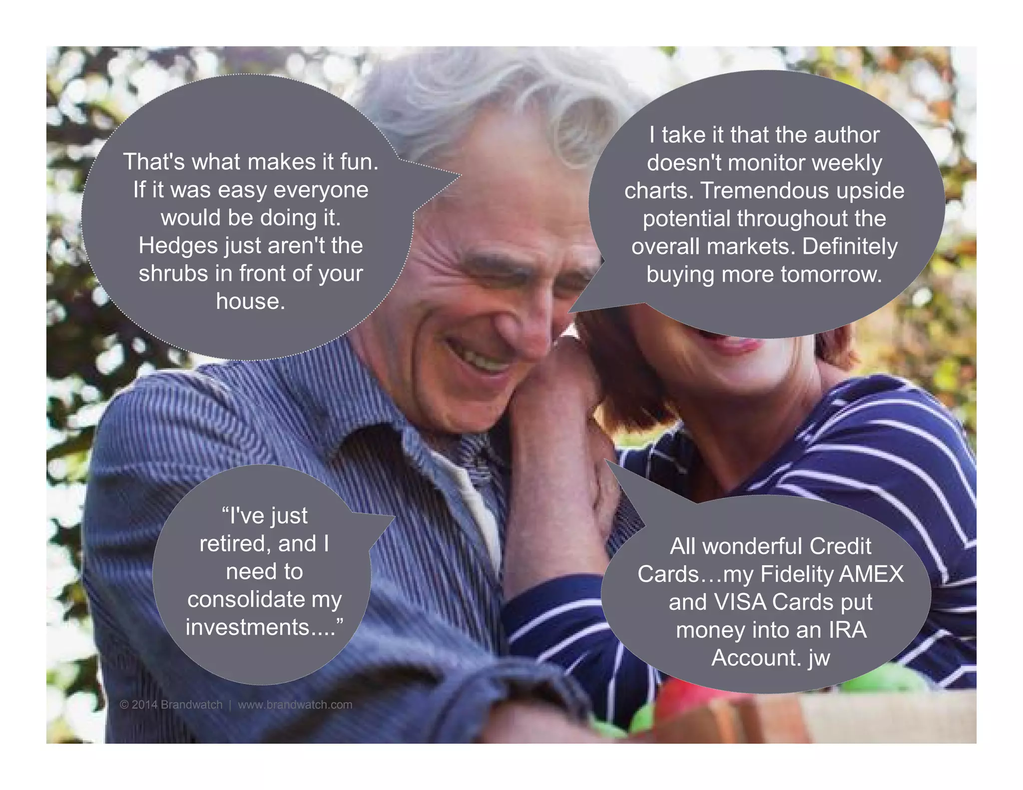 “I've just 
retired, and I 
need to 
consolidate my 
investments....” 
© 2014 Brandwatch | www.brandwatch.com 
I take it that the author 
doesn't monitor weekly 
charts. Tremendous upside 
potential throughout the 
overall markets. Definitely 
buying more tomorrow. 
That's what makes it fun. 
If it was easy everyone 
would be doing it. 
Hedges just aren't the 
shrubs in front of your 
house. 
All wonderful Credit 
Cards…my Fidelity AMEX 
and VISA Cards put 
money into an IRA 
Account. jw 
 