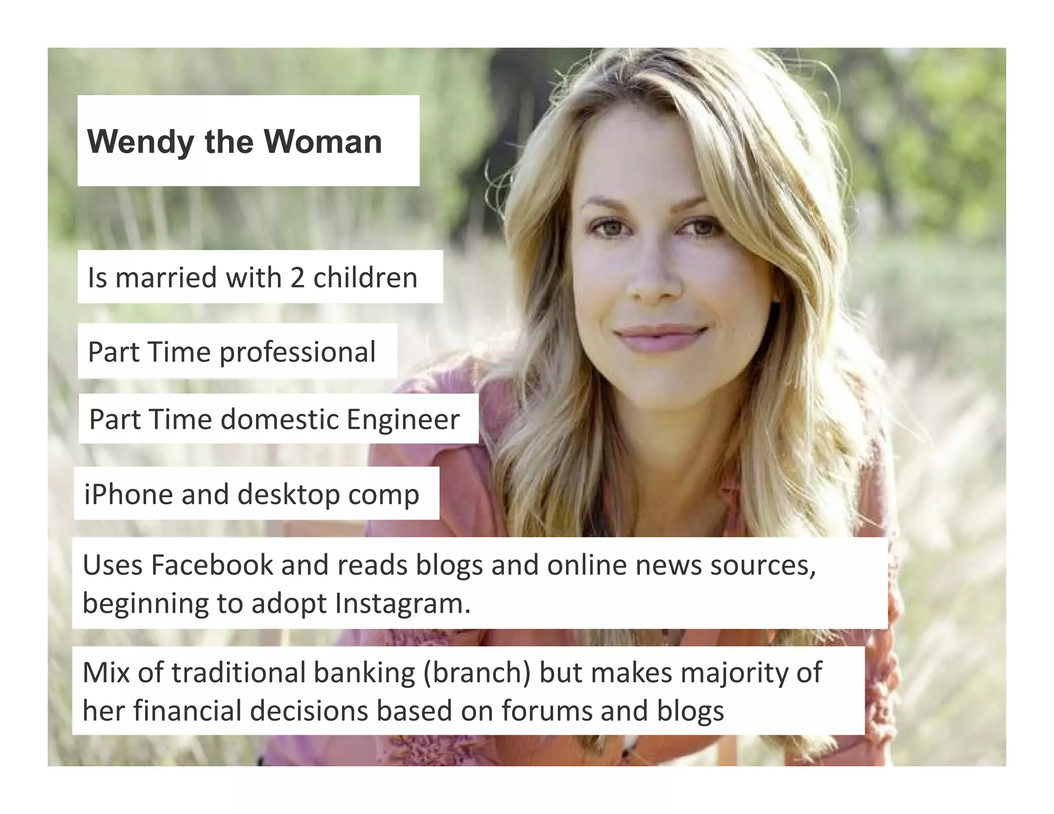 Wendy the Woman 
Is married with 2 children 
Part Time professional 
Part Time domestic Engineer 
iPhone and desktop comp 
Uses Facebook and reads blogs and online news sources, 
beginning to adopt Instagram. 
Mix of traditional banking (branch) but makes majority of 
her financial decisions based on forums and blogs 
 