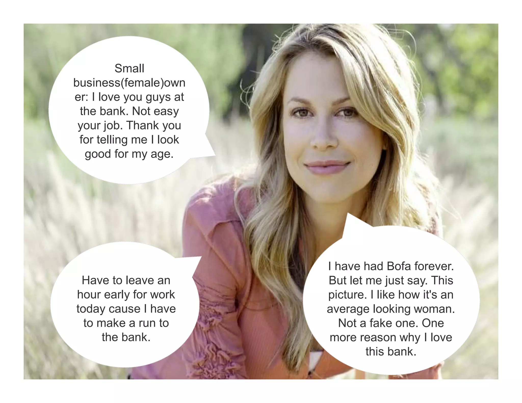 I have had Bofa forever. 
But let me just say. This 
picture. I like how it's an 
average looking woman. 
Not a fake one. One 
more reason why I love 
this bank. 
Small 
business(female)own 
er: I love you guys at 
the bank. Not easy 
your job. Thank you 
for telling me I look 
good for my age. 
Have to leave an 
hour early for work 
today cause I have 
to make a run to 
the bank. 
 
