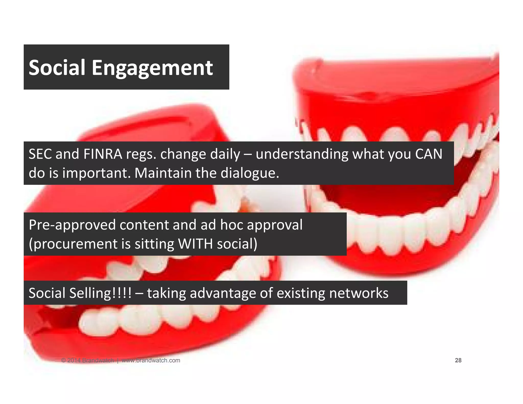 Social Engagement 
SEC and FINRA regs. change daily – understanding what you CAN 
do is important. Maintain the dialogue. 
Pre-approved content and ad hoc approval 
(procurement is sitting WITH social) 
Social Selling!!!! – taking advantage of existing networks 
© 2014 Brandwatch | www.brandwatch.com 28 
 