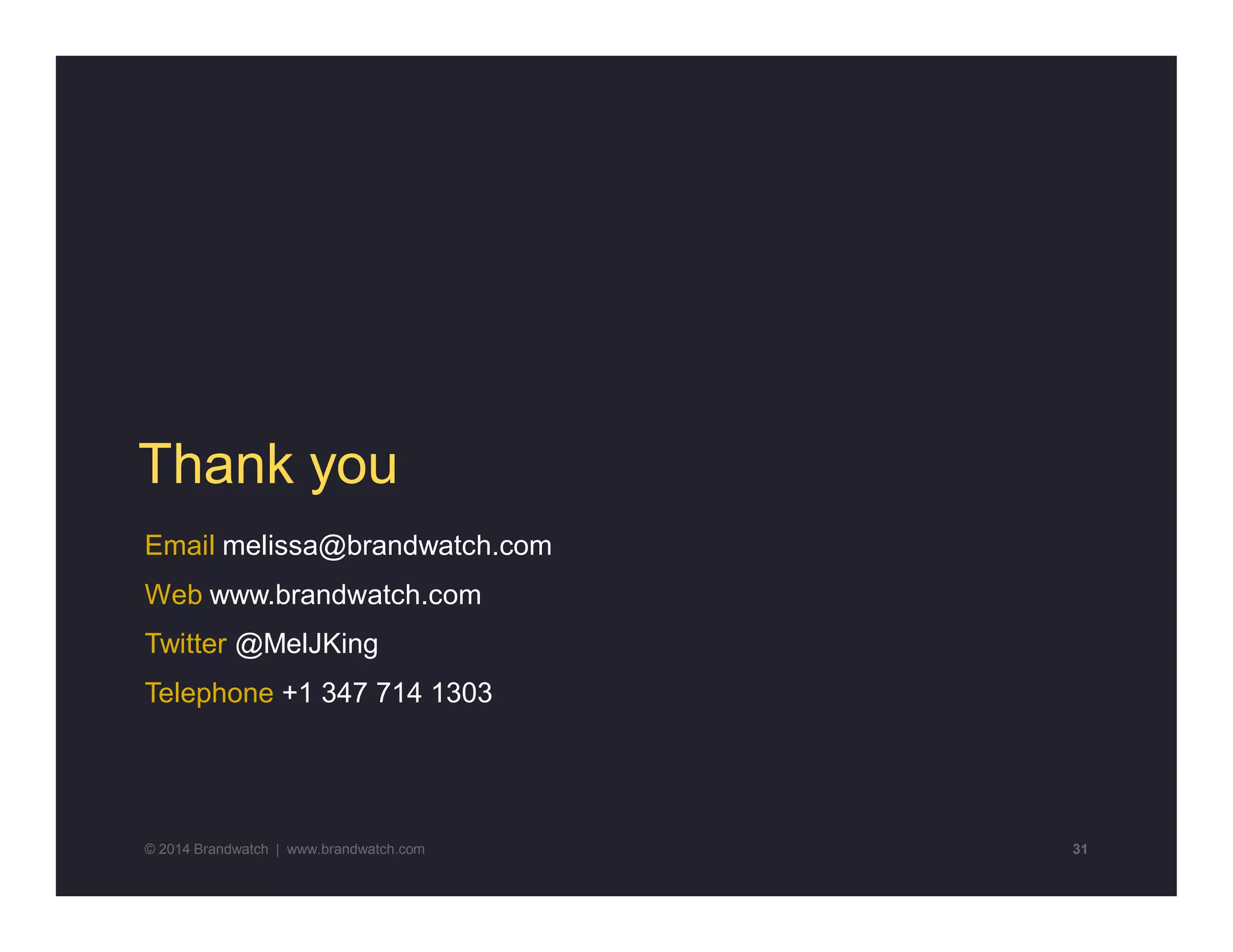 Thank you 
Email melissa@brandwatch.com 
Web www.brandwatch.com 
Twitter @MelJKing 
Telephone +1 347 714 1303 
© 2014 Brandwatch | www.brandwatch.com 31 
 