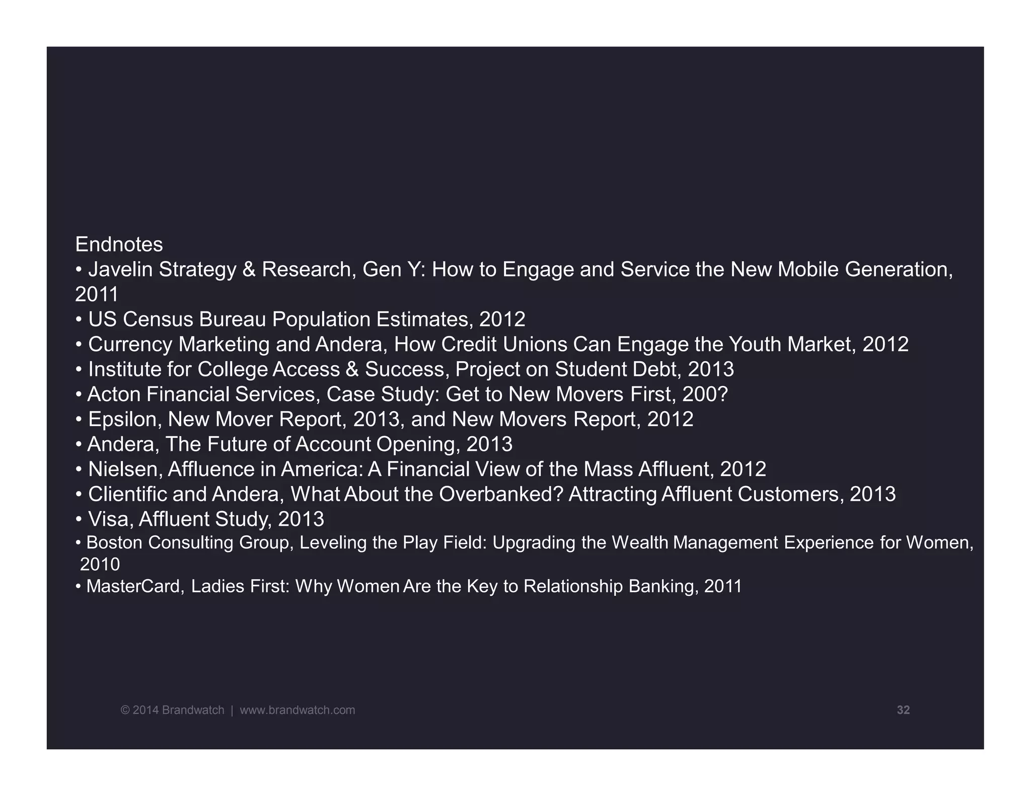 Endnotes 
• Javelin Strategy & Research, Gen Y: How to Engage and Service the New Mobile Generation, 
2011 
• US Census Bureau Population Estimates, 2012 
• Currency Marketing and Andera, How Credit Unions Can Engage the Youth Market, 2012 
• Institute for College Access & Success, Project on Student Debt, 2013 
• Acton Financial Services, Case Study: Get to New Movers First, 200? 
• Epsilon, New Mover Report, 2013, and New Movers Report, 2012 
• Andera, The Future of Account Opening, 2013 
• Nielsen, Affluence in America: A Financial View of the Mass Affluent, 2012 
• Clientific and Andera, What About the Overbanked? Attracting Affluent Customers, 2013 
• Visa, Affluent Study, 2013 
• Boston Consulting Group, Leveling the Play Field: Upgrading the Wealth Management Experience for Women, 
2010 
• MasterCard, Ladies First: Why Women Are the Key to Relationship Banking, 2011 
© 2014 Brandwatch | www.brandwatch.com 32 
