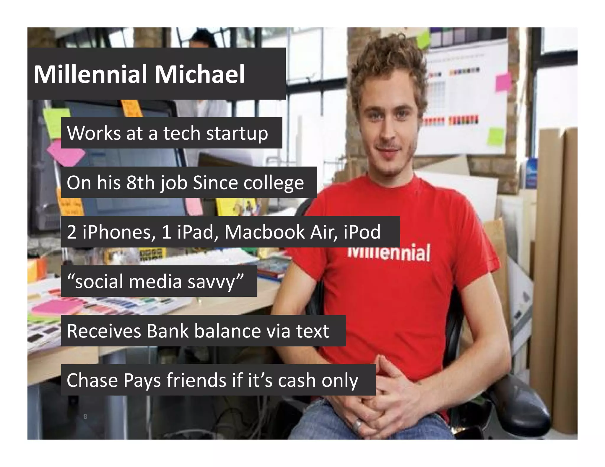 Millennial Michael 
Works at a tech startup 
On his 8th job Since college 
2 iPhones, 1 iPad, Macbook Air, iPod 
“social media savvy” 
Receives Bank balance via text 
Chase Pays friends if it’s cash only 
8 
 