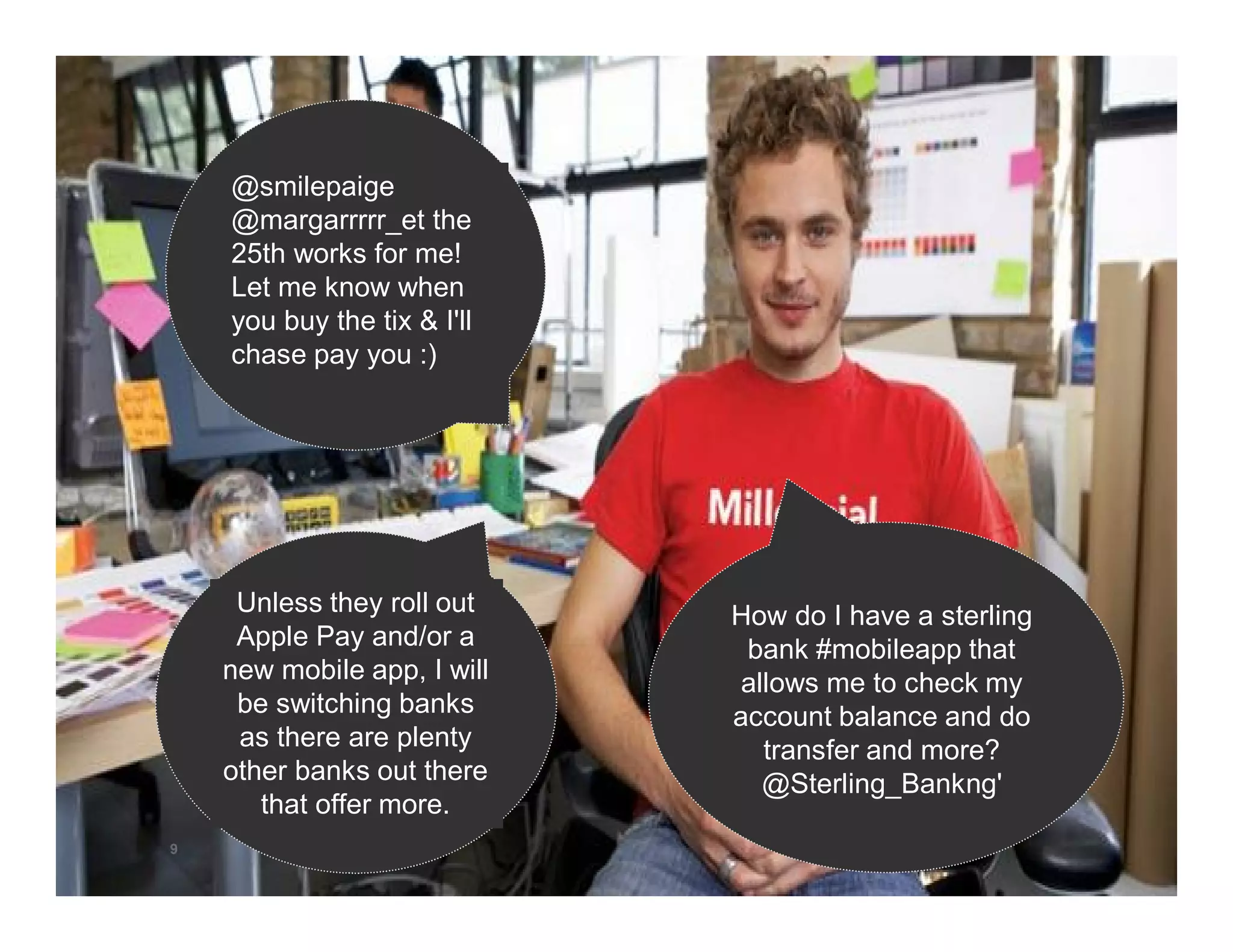 9 
Unless they roll out 
Apple Pay and/or a 
new mobile app, I will 
be switching banks 
as there are plenty 
other banks out there 
that offer more. 
How do I have a sterling 
bank #mobileapp that 
allows me to check my 
account balance and do 
transfer and more? 
@Sterling_Bankng' 
@smilepaige 
@margarrrrr_et the 
25th works for me! 
Let me know when 
you buy the tix & I'll 
chase pay you :) 
 
