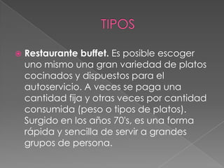  Restaurante buffet. Es posible escoger
uno mismo una gran variedad de platos
cocinados y dispuestos para el
autoservicio. A veces se paga una
cantidad fija y otras veces por cantidad
consumida (peso o tipos de platos).
Surgido en los años 70's, es una forma
rápida y sencilla de servir a grandes
grupos de persona.
 