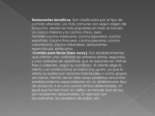 Restaurantes temáticos. Son clasificados por el tipo de
comida ofrecida. Los más comunes son según origen de
la cocina, siendo los más populares en todo el mundo:
La cocina italiana y la cocina china, pero
también cocina mexicana, cocina japonesa, cocina
española, cocina francesa, cocina peruana, cocina
colombiana, cocina tailandesa, restaurantes
espectáculo, entre otros.
•Comida para llevar (take away). Son establecimientos
que ofertan una variedad de primeros platos, segundos,
y una variedad de aperitivos, que se exponen en vitrinas
frías o calientes, según su condición. El cliente elige la
oferta y se confecciona un menú a su gusto, ya que la
oferta se realiza por raciones individuales o como grupos
de menús. Dentro de los take away podemos encontrar
establecimientos especializados en un determinado tipo
de producto o en una cocina étnica determinada. Al
igual que los fast food, la vajilla y el menaje que se usa
son recipientes desechables. Un ejemplo son
las rosticerías, los asaderos de pollos, etc.
 