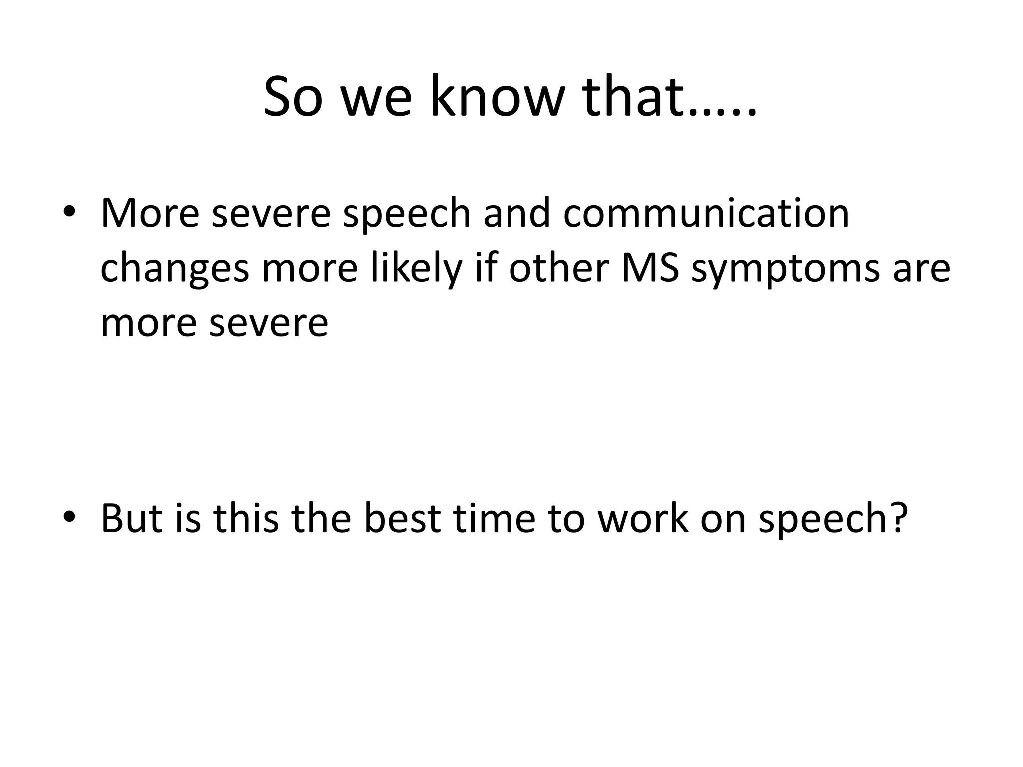 So we know that…..
• More severe speech and communication
changes more likely if other MS symptoms are
more severe
• But is this the best time to work on speech?
 