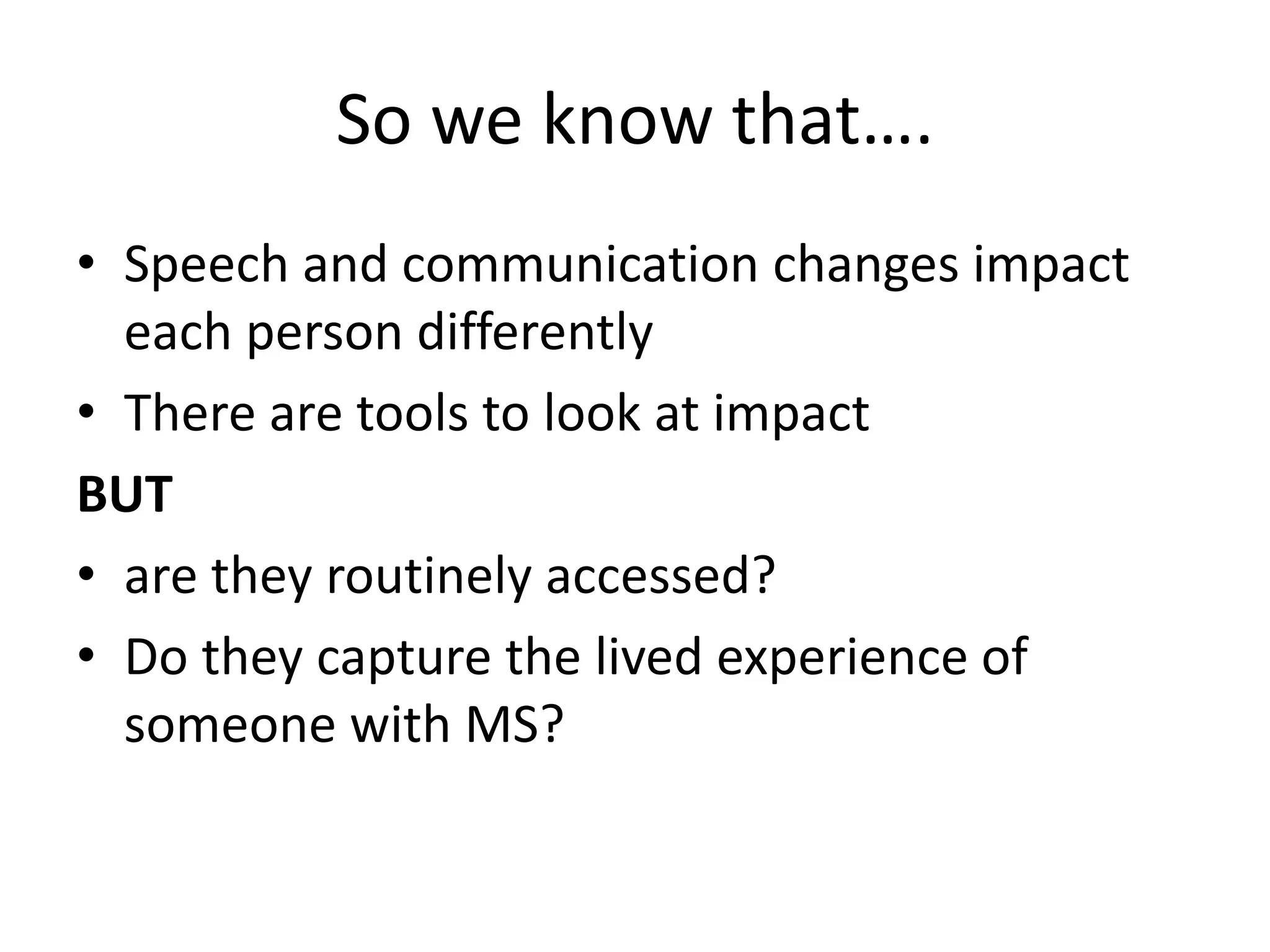 So we know that….
• Speech and communication changes impact
each person differently
• There are tools to look at impact
BUT
• are they routinely accessed?
• Do they capture the lived experience of
someone with MS?
 