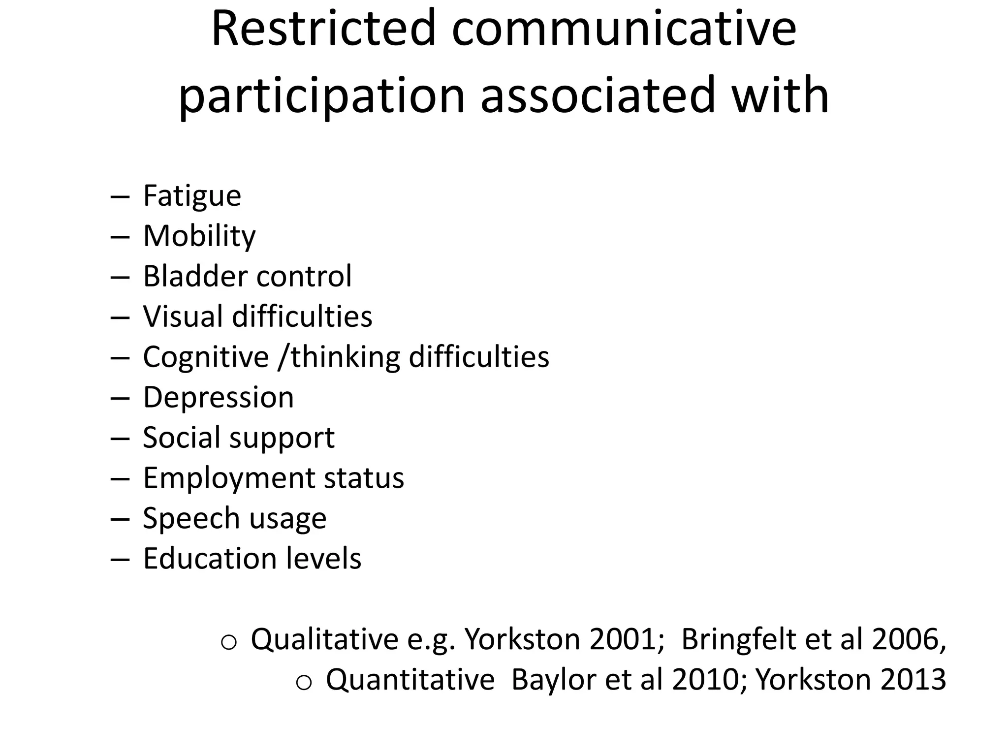 Restricted communicative
participation associated with
– Fatigue
– Mobility
– Bladder control
– Visual difficulties
– Cognitive /thinking difficulties
– Depression
– Social support
– Employment status
– Speech usage
– Education levels
o Qualitative e.g. Yorkston 2001; Bringfelt et al 2006,
o Quantitative Baylor et al 2010; Yorkston 2013
 
