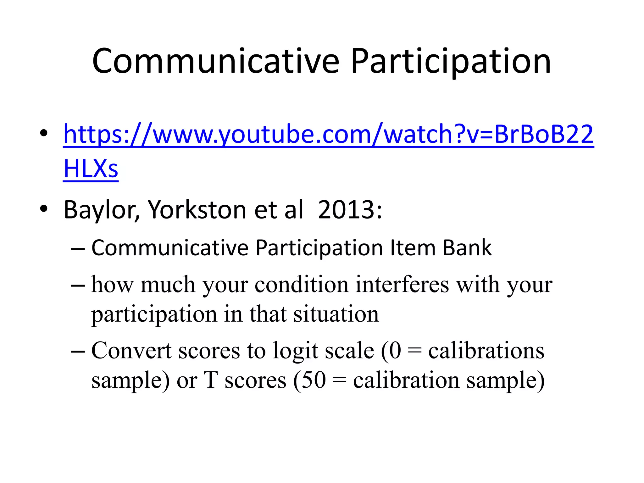 Communicative Participation
• https://www.youtube.com/watch?v=BrBoB22
HLXs
• Baylor, Yorkston et al 2013:
– Communicative Participation Item Bank
– how much your condition interferes with your
participation in that situation
– Convert scores to logit scale (0 = calibrations
sample) or T scores (50 = calibration sample)
 