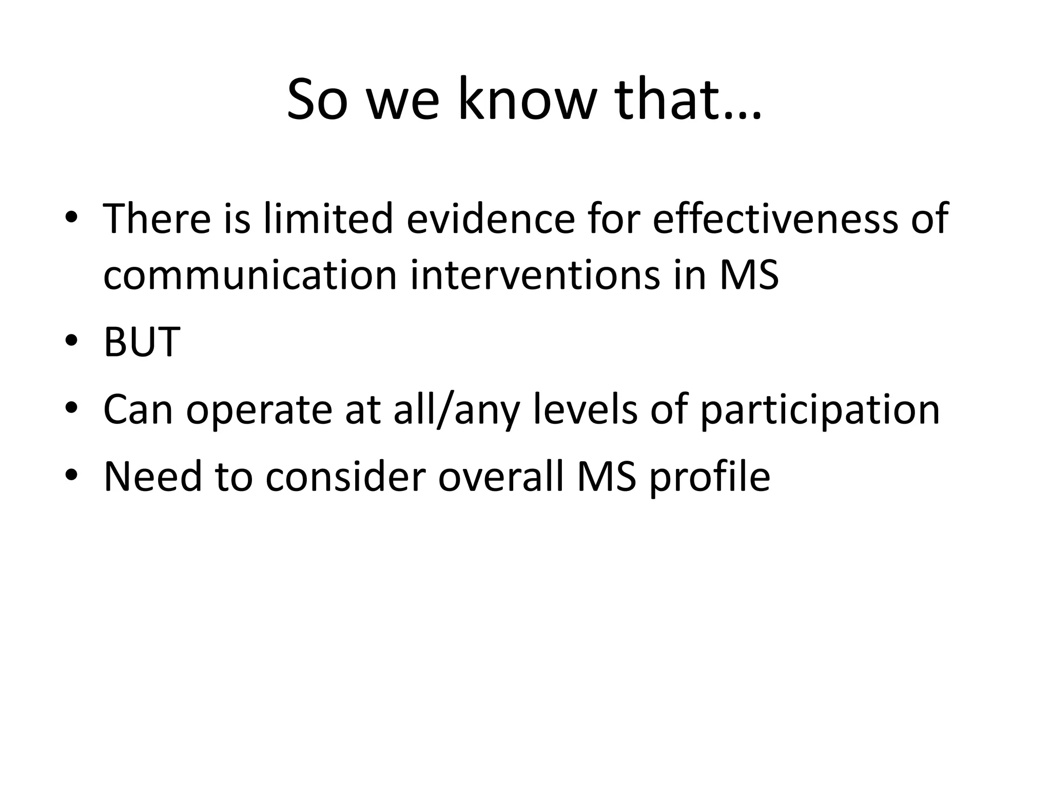 So we know that…
• There is limited evidence for effectiveness of
communication interventions in MS
• BUT
• Can operate at all/any levels of participation
• Need to consider overall MS profile
 