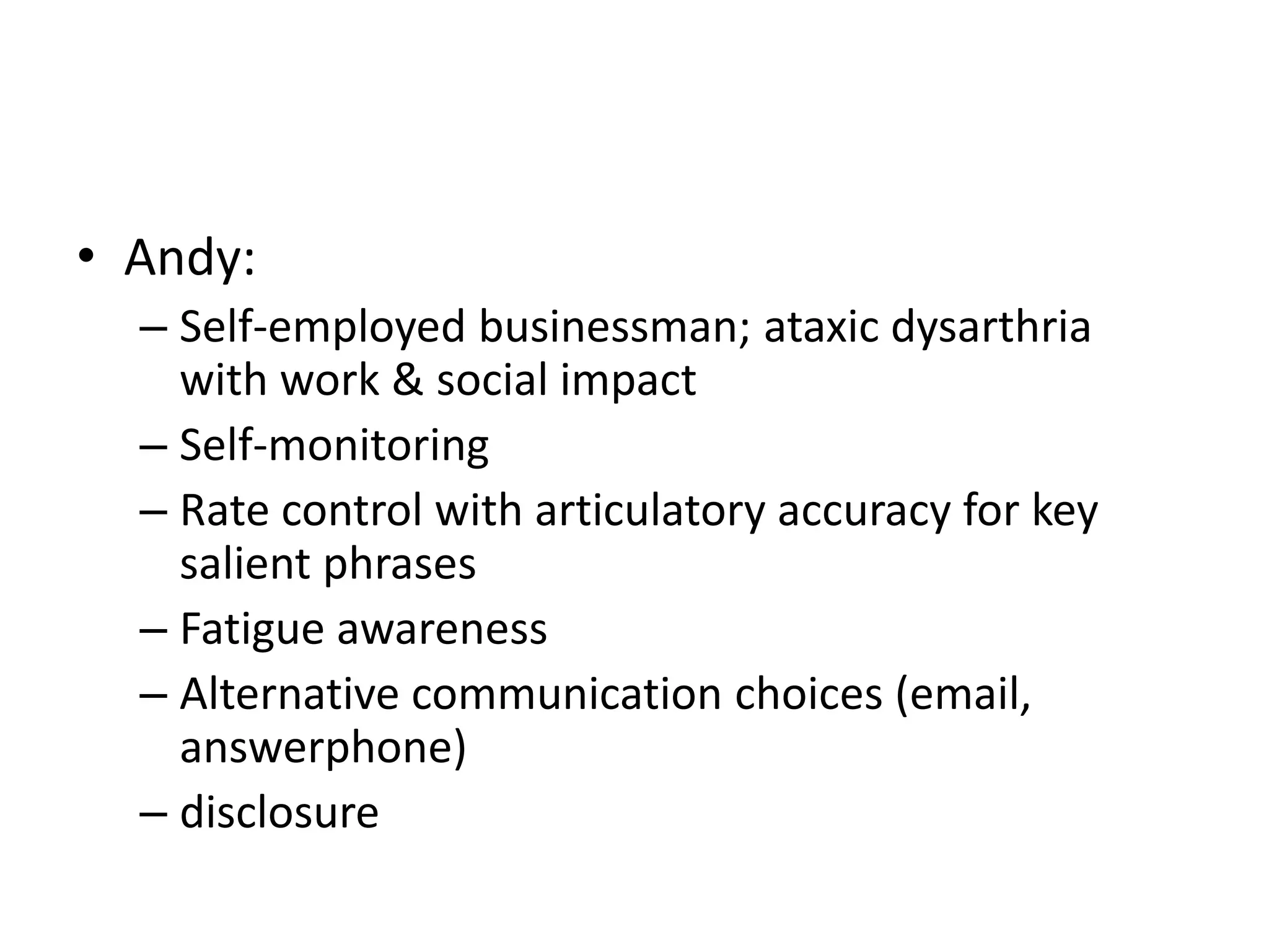 • Andy:
– Self-employed businessman; ataxic dysarthria
with work & social impact
– Self-monitoring
– Rate control with articulatory accuracy for key
salient phrases
– Fatigue awareness
– Alternative communication choices (email,
answerphone)
– disclosure
 