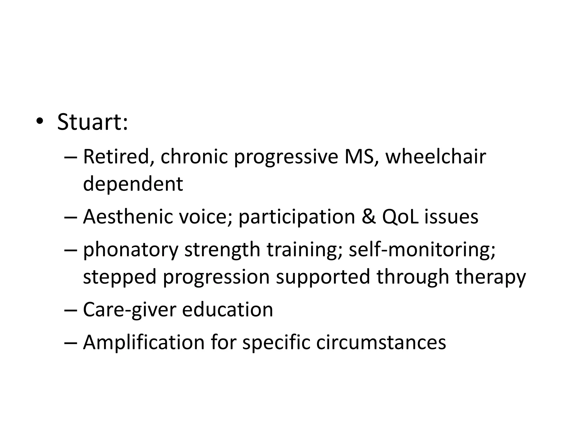 • Stuart:
– Retired, chronic progressive MS, wheelchair
dependent
– Aesthenic voice; participation & QoL issues
– phonatory strength training; self-monitoring;
stepped progression supported through therapy
– Care-giver education
– Amplification for specific circumstances
 