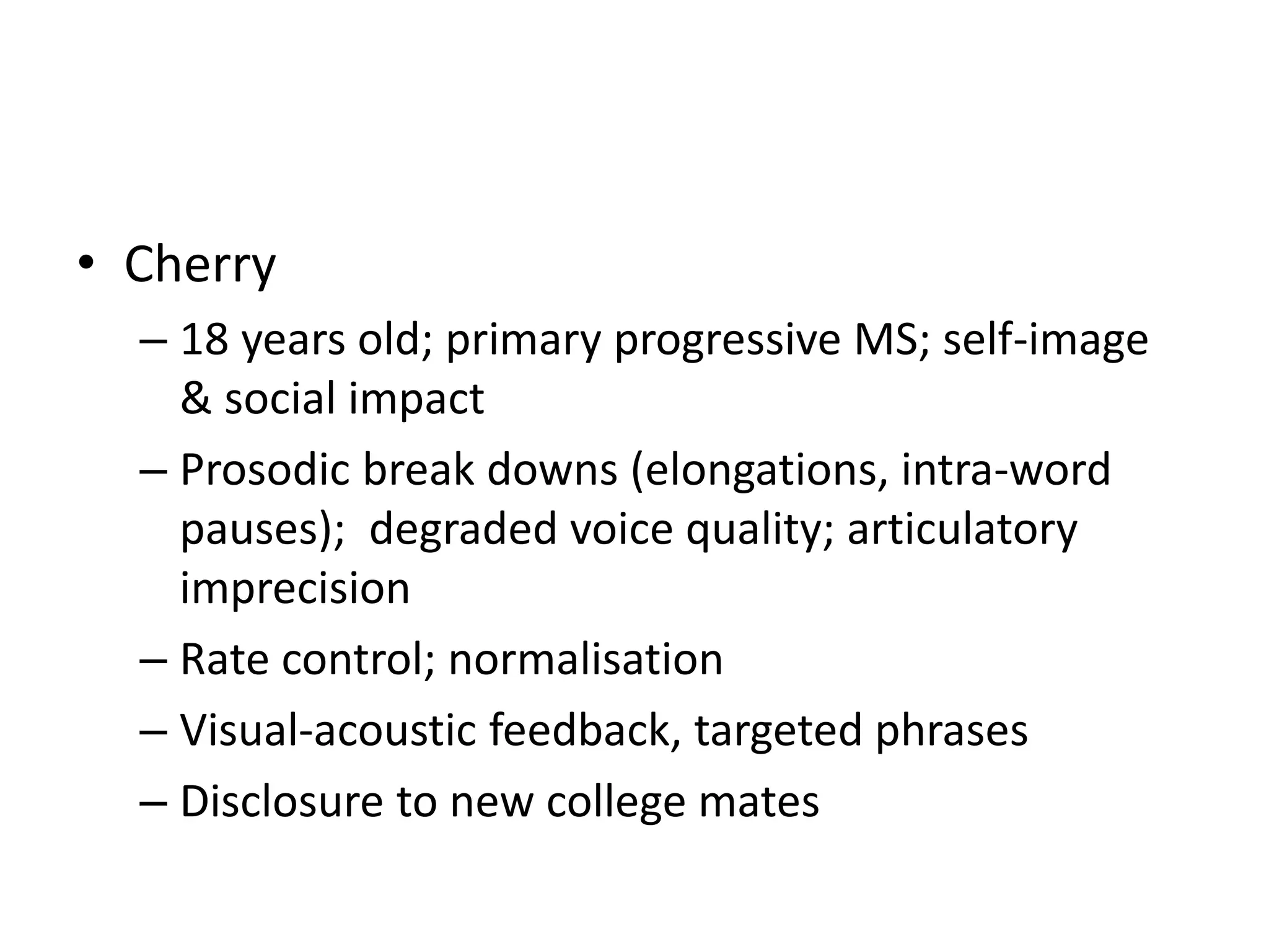 • Cherry
– 18 years old; primary progressive MS; self-image
& social impact
– Prosodic break downs (elongations, intra-word
pauses); degraded voice quality; articulatory
imprecision
– Rate control; normalisation
– Visual-acoustic feedback, targeted phrases
– Disclosure to new college mates
 