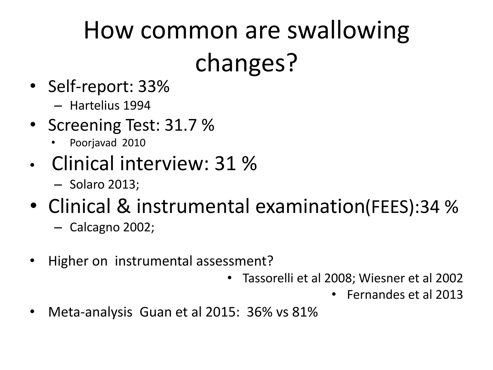 How common are swallowing
changes?
• Self-report: 33%
– Hartelius 1994
• Screening Test: 31.7 %
• Poorjavad 2010
• Clinical interview: 31 %
– Solaro 2013;
• Clinical & instrumental examination(FEES):34 %
– Calcagno 2002;
• Higher on instrumental assessment?
• Tassorelli et al 2008; Wiesner et al 2002
• Fernandes et al 2013
• Meta-analysis Guan et al 2015: 36% vs 81%
 