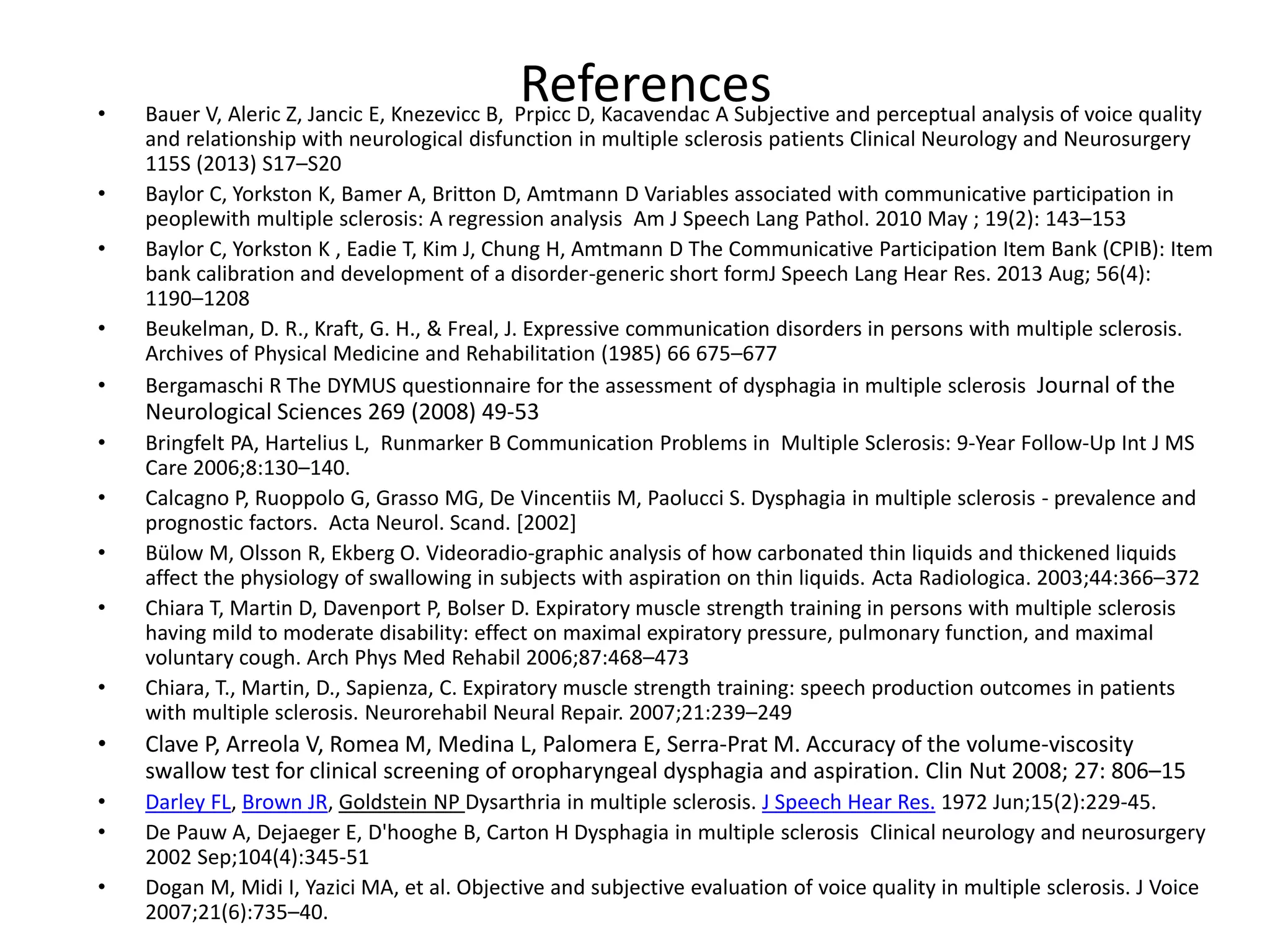 References• Bauer V, Aleric Z, Jancic E, Knezevicc B, Prpicc D, Kacavendac A Subjective and perceptual analysis of voice quality
and relationship with neurological disfunction in multiple sclerosis patients Clinical Neurology and Neurosurgery
115S (2013) S17–S20
• Baylor C, Yorkston K, Bamer A, Britton D, Amtmann D Variables associated with communicative participation in
peoplewith multiple sclerosis: A regression analysis Am J Speech Lang Pathol. 2010 May ; 19(2): 143–153
• Baylor C, Yorkston K , Eadie T, Kim J, Chung H, Amtmann D The Communicative Participation Item Bank (CPIB): Item
bank calibration and development of a disorder-generic short formJ Speech Lang Hear Res. 2013 Aug; 56(4):
1190–1208
• Beukelman, D. R., Kraft, G. H., & Freal, J. Expressive communication disorders in persons with multiple sclerosis.
Archives of Physical Medicine and Rehabilitation (1985) 66 675–677
• Bergamaschi R The DYMUS questionnaire for the assessment of dysphagia in multiple sclerosis Journal of the
Neurological Sciences 269 (2008) 49-53
• Bringfelt PA, Hartelius L, Runmarker B Communication Problems in Multiple Sclerosis: 9-Year Follow-Up Int J MS
Care 2006;8:130–140.
• Calcagno P, Ruoppolo G, Grasso MG, De Vincentiis M, Paolucci S. Dysphagia in multiple sclerosis - prevalence and
prognostic factors. Acta Neurol. Scand. [2002]
• Bülow M, Olsson R, Ekberg O. Videoradio-graphic analysis of how carbonated thin liquids and thickened liquids
affect the physiology of swallowing in subjects with aspiration on thin liquids. Acta Radiologica. 2003;44:366–372
• Chiara T, Martin D, Davenport P, Bolser D. Expiratory muscle strength training in persons with multiple sclerosis
having mild to moderate disability: effect on maximal expiratory pressure, pulmonary function, and maximal
voluntary cough. Arch Phys Med Rehabil 2006;87:468–473
• Chiara, T., Martin, D., Sapienza, C. Expiratory muscle strength training: speech production outcomes in patients
with multiple sclerosis. Neurorehabil Neural Repair. 2007;21:239–249
• Clave P, Arreola V, Romea M, Medina L, Palomera E, Serra-Prat M. Accuracy of the volume-viscosity
swallow test for clinical screening of oropharyngeal dysphagia and aspiration. Clin Nut 2008; 27: 806–15
• Darley FL, Brown JR, Goldstein NP Dysarthria in multiple sclerosis. J Speech Hear Res. 1972 Jun;15(2):229-45.
• De Pauw A, Dejaeger E, D'hooghe B, Carton H Dysphagia in multiple sclerosis Clinical neurology and neurosurgery
2002 Sep;104(4):345-51
• Dogan M, Midi I, Yazici MA, et al. Objective and subjective evaluation of voice quality in multiple sclerosis. J Voice
2007;21(6):735–40.
 