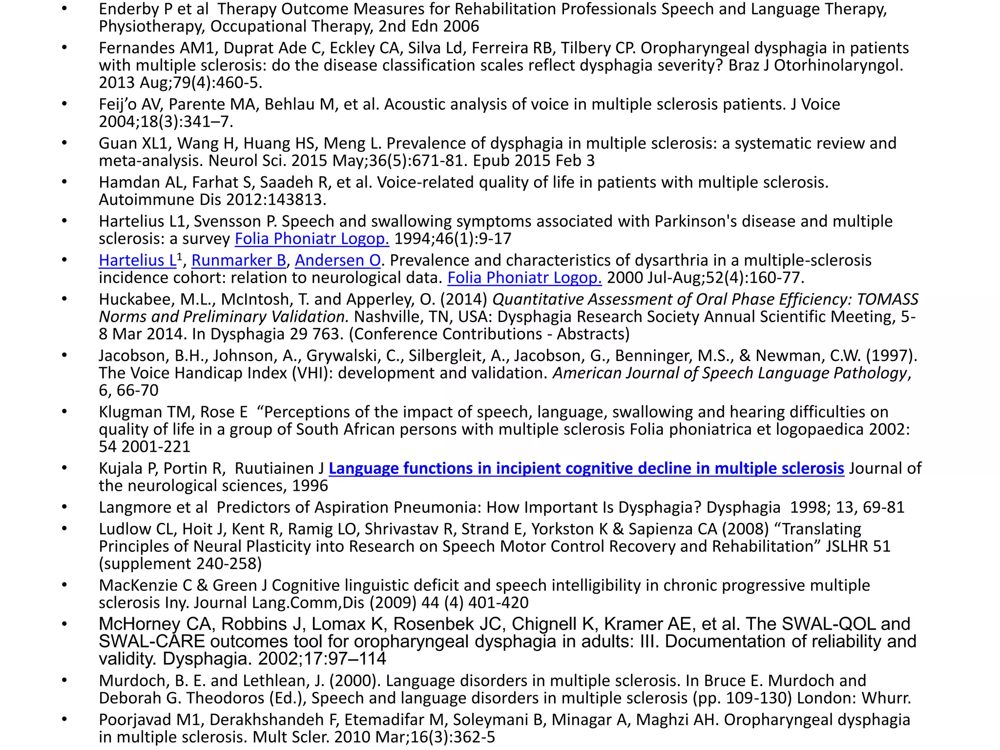 • Enderby P et al Therapy Outcome Measures for Rehabilitation Professionals Speech and Language Therapy,
Physiotherapy, Occupational Therapy, 2nd Edn 2006
• Fernandes AM1, Duprat Ade C, Eckley CA, Silva Ld, Ferreira RB, Tilbery CP. Oropharyngeal dysphagia in patients
with multiple sclerosis: do the disease classification scales reflect dysphagia severity? Braz J Otorhinolaryngol.
2013 Aug;79(4):460-5.
• Feij’o AV, Parente MA, Behlau M, et al. Acoustic analysis of voice in multiple sclerosis patients. J Voice
2004;18(3):341–7.
• Guan XL1, Wang H, Huang HS, Meng L. Prevalence of dysphagia in multiple sclerosis: a systematic review and
meta-analysis. Neurol Sci. 2015 May;36(5):671-81. Epub 2015 Feb 3
• Hamdan AL, Farhat S, Saadeh R, et al. Voice-related quality of life in patients with multiple sclerosis.
Autoimmune Dis 2012:143813.
• Hartelius L1, Svensson P. Speech and swallowing symptoms associated with Parkinson's disease and multiple
sclerosis: a survey Folia Phoniatr Logop. 1994;46(1):9-17
• Hartelius L1, Runmarker B, Andersen O. Prevalence and characteristics of dysarthria in a multiple-sclerosis
incidence cohort: relation to neurological data. Folia Phoniatr Logop. 2000 Jul-Aug;52(4):160-77.
• Huckabee, M.L., McIntosh, T. and Apperley, O. (2014) Quantitative Assessment of Oral Phase Efficiency: TOMASS
Norms and Preliminary Validation. Nashville, TN, USA: Dysphagia Research Society Annual Scientific Meeting, 5-
8 Mar 2014. In Dysphagia 29 763. (Conference Contributions - Abstracts)
• Jacobson, B.H., Johnson, A., Grywalski, C., Silbergleit, A., Jacobson, G., Benninger, M.S., & Newman, C.W. (1997).
The Voice Handicap Index (VHI): development and validation. American Journal of Speech Language Pathology,
6, 66-70
• Klugman TM, Rose E “Perceptions of the impact of speech, language, swallowing and hearing difficulties on
quality of life in a group of South African persons with multiple sclerosis Folia phoniatrica et logopaedica 2002:
54 2001-221
• Kujala P, Portin R, Ruutiainen J Language functions in incipient cognitive decline in multiple sclerosis Journal of
the neurological sciences, 1996
• Langmore et al Predictors of Aspiration Pneumonia: How Important Is Dysphagia? Dysphagia 1998; 13, 69-81
• Ludlow CL, Hoit J, Kent R, Ramig LO, Shrivastav R, Strand E, Yorkston K & Sapienza CA (2008) “Translating
Principles of Neural Plasticity into Research on Speech Motor Control Recovery and Rehabilitation” JSLHR 51
(supplement 240-258)
• MacKenzie C & Green J Cognitive linguistic deficit and speech intelligibility in chronic progressive multiple
sclerosis Iny. Journal Lang.Comm,Dis (2009) 44 (4) 401-420
• McHorney CA, Robbins J, Lomax K, Rosenbek JC, Chignell K, Kramer AE, et al. The SWAL-QOL and
SWAL-CARE outcomes tool for oropharyngeal dysphagia in adults: III. Documentation of reliability and
validity. Dysphagia. 2002;17:97–114
• Murdoch, B. E. and Lethlean, J. (2000). Language disorders in multiple sclerosis. In Bruce E. Murdoch and
Deborah G. Theodoros (Ed.), Speech and language disorders in multiple sclerosis (pp. 109-130) London: Whurr.
• Poorjavad M1, Derakhshandeh F, Etemadifar M, Soleymani B, Minagar A, Maghzi AH. Oropharyngeal dysphagia
in multiple sclerosis. Mult Scler. 2010 Mar;16(3):362-5
 