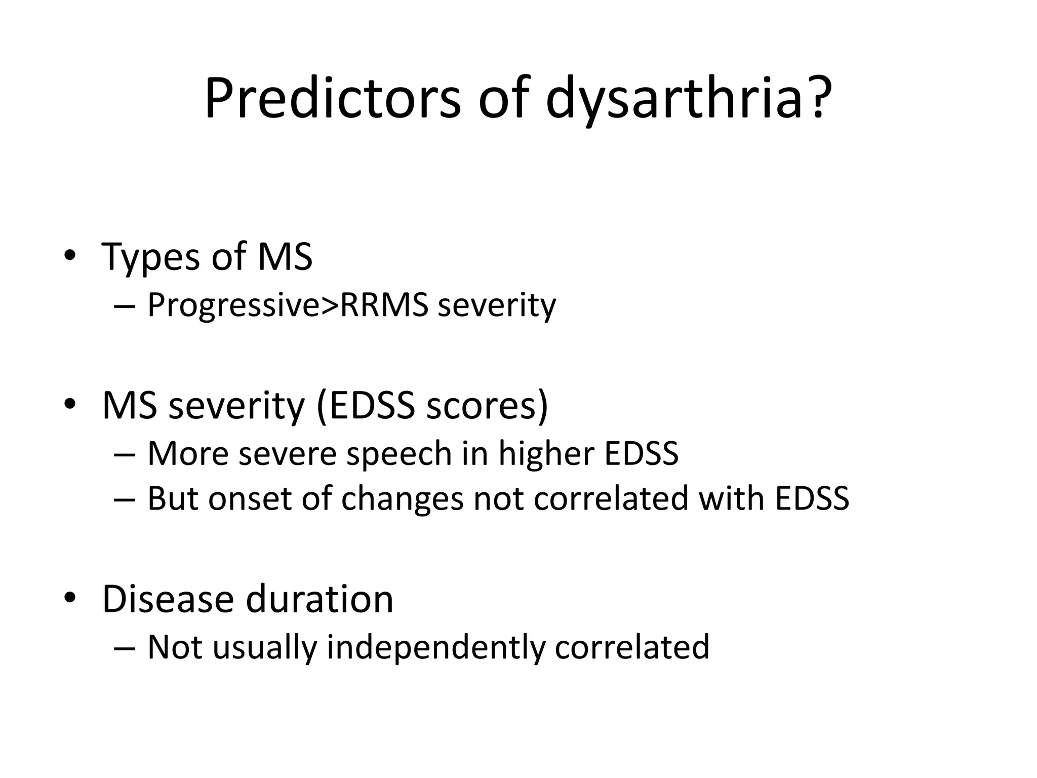 Predictors of dysarthria?
• Types of MS
– Progressive>RRMS severity
• MS severity (EDSS scores)
– More severe speech in higher EDSS
– But onset of changes not correlated with EDSS
• Disease duration
– Not usually independently correlated
 