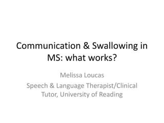 Communication & Swallowing in
MS: what works?
Melissa Loucas
Speech & Language Therapist/Clinical
Tutor, University of Reading
 