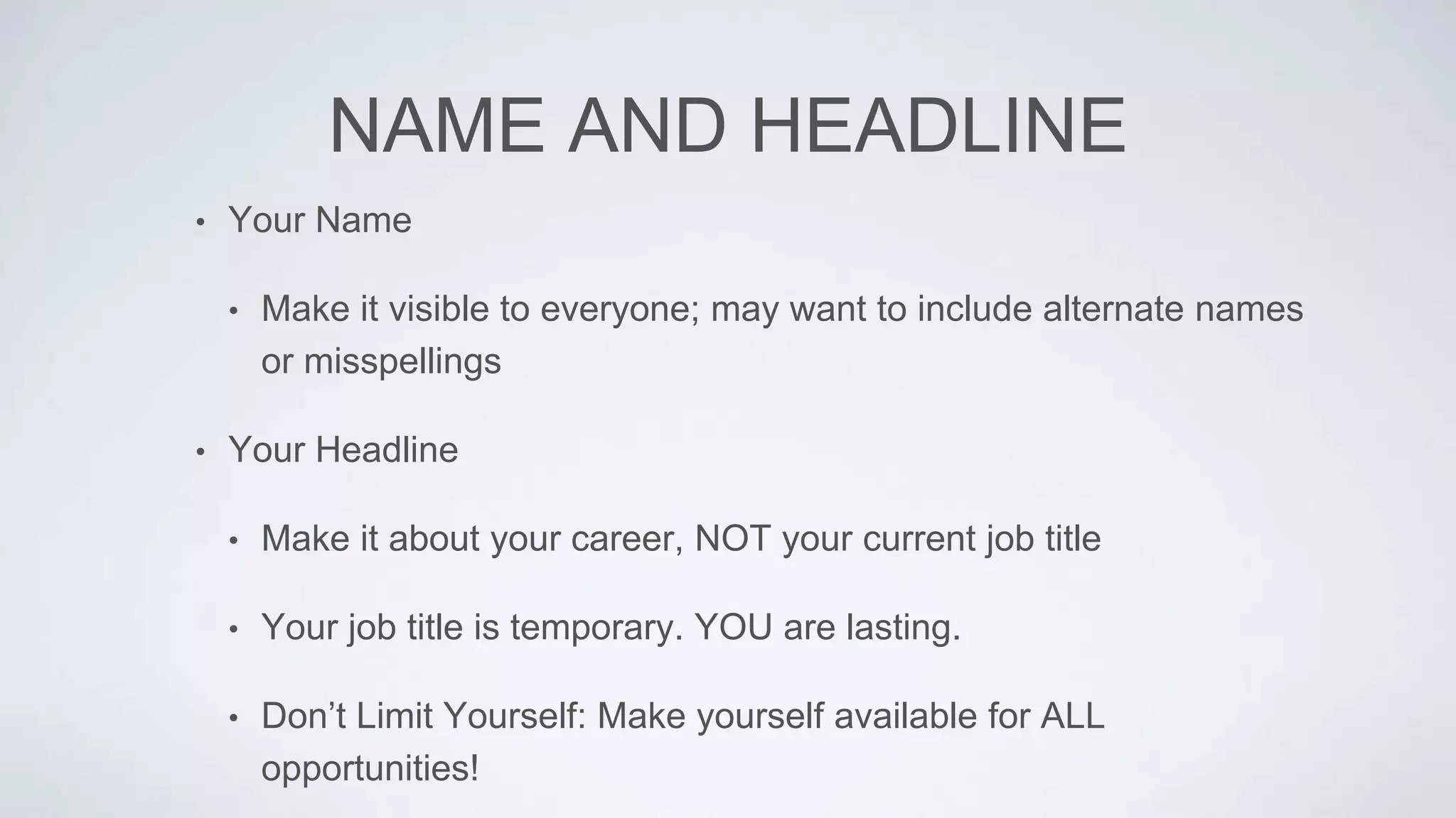 NAME AND HEADLINE
• Your Name
• Make it visible to everyone; may want to include alternate names
or misspellings
• Your Headline
• Make it about your career, NOT your current job title
• Your job title is temporary. YOU are lasting.
• Don’t Limit Yourself: Make yourself available for ALL
opportunities!
 