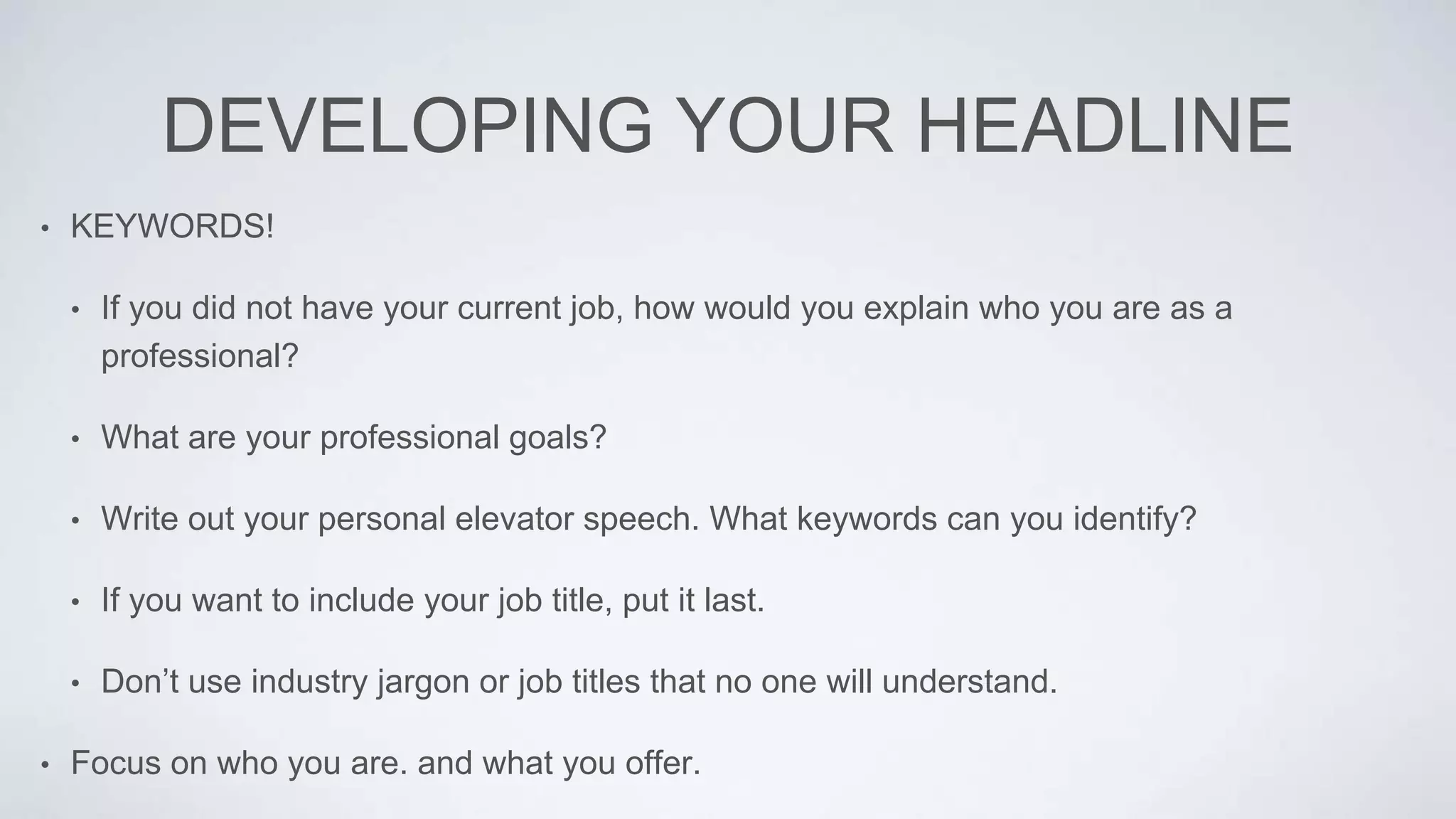 DEVELOPING YOUR HEADLINE
• KEYWORDS!
• If you did not have your current job, how would you explain who you are as a
professional?
• What are your professional goals?
• Write out your personal elevator speech. What keywords can you identify?
• If you want to include your job title, put it last.
• Don’t use industry jargon or job titles that no one will understand.
• Focus on who you are. and what you offer.
 