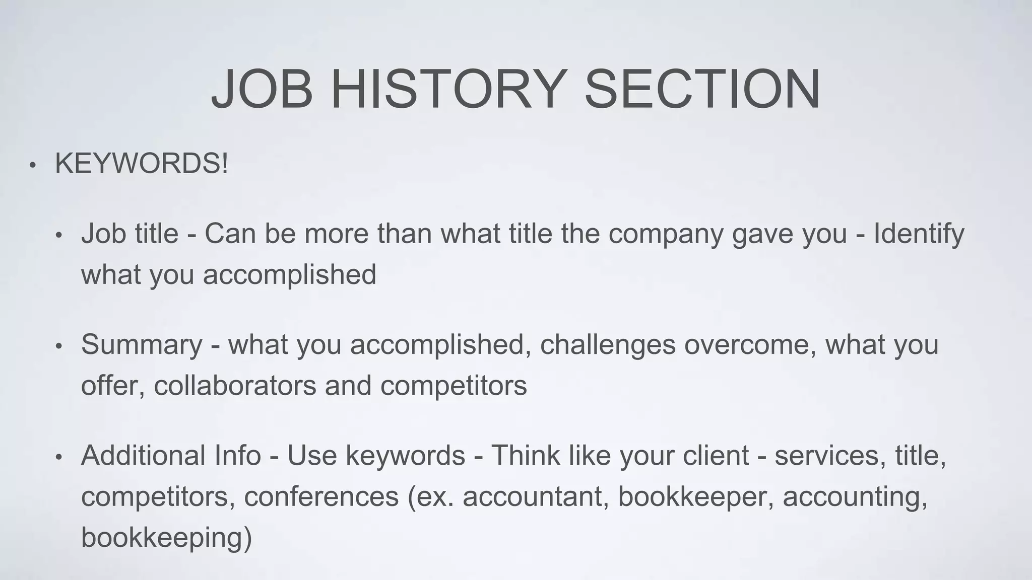 JOB HISTORY SECTION
• KEYWORDS!
• Job title - Can be more than what title the company gave you - Identify
what you accomplished
• Summary - what you accomplished, challenges overcome, what you
offer, collaborators and competitors
• Additional Info - Use keywords - Think like your client - services, title,
competitors, conferences (ex. accountant, bookkeeper, accounting,
bookkeeping)
 