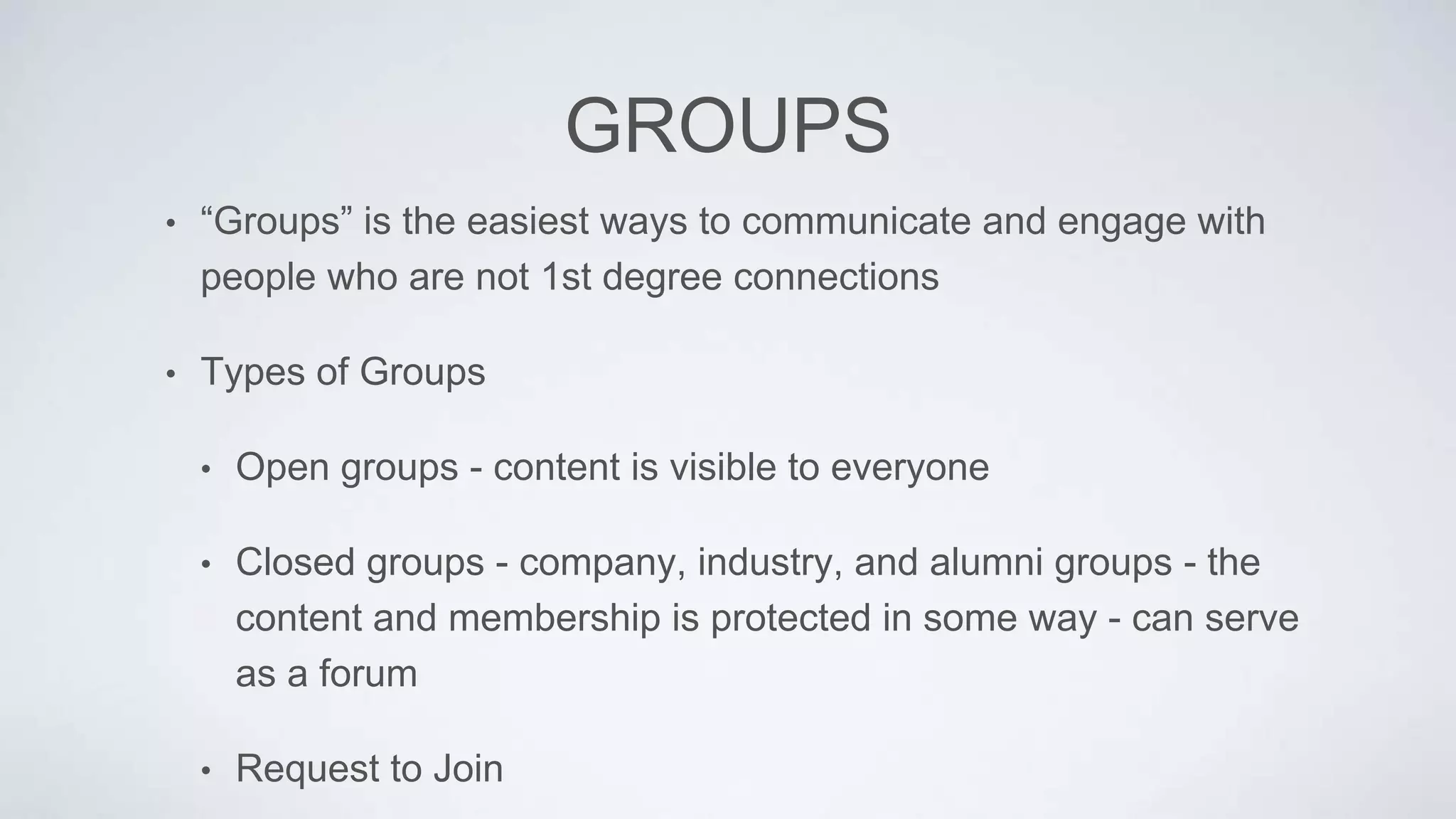 GROUPS
• “Groups” is the easiest ways to communicate and engage with
people who are not 1st degree connections
• Types of Groups
• Open groups - content is visible to everyone
• Closed groups - company, industry, and alumni groups - the
content and membership is protected in some way - can serve
as a forum
• Request to Join
 