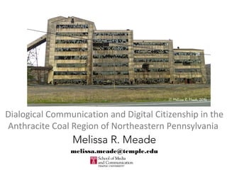 Dialogical Communication and Digital Citizenship in the
Anthracite Coal Region of Northeastern Pennsylvania
Melissa R. Meade
melissa.meade@temple.edu
 