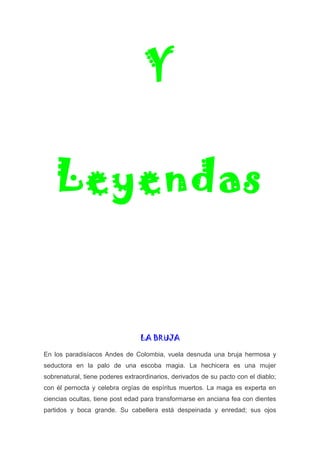Y
Leyendas
LA BRUJA
En los paradisíacos Andes de Colombia, vuela desnuda una bruja hermosa y
seductora en la palo de una escoba magia. La hechicera es una mujer
sobrenatural, tiene poderes extraordinarios, derivados de su pacto con el diablo;
con él pernocta y celebra orgías de espíritus muertos. La maga es experta en
ciencias ocultas, tiene post edad para transformarse en anciana fea con dientes
partidos y boca grande. Su cabellera está despeinada y enredad; sus ojos
 