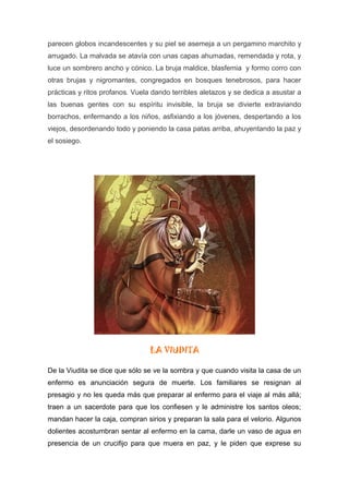 parecen globos incandescentes y su piel se asemeja a un pergamino marchito y
arrugado. La malvada se atavía con unas capas ahumadas, remendada y rota, y
luce un sombrero ancho y cónico. La bruja maldice, blasfemia y formo corro con
otras brujas y nigromantes, congregados en bosques tenebrosos, para hacer
prácticas y ritos profanos. Vuela dando terribles aletazos y se dedica a asustar a
las buenas gentes con su espíritu invisible, la bruja se divierte extraviando
borrachos, enfermando a los niños, asfixiando a los jóvenes, despertando a los
viejos, desordenando todo y poniendo la casa patas arriba, ahuyentando la paz y
el sosiego.
LA VIUDITA
De la Viudita se dice que sólo se ve la sombra y que cuando visita la casa de un
enfermo es anunciación segura de muerte. Los familiares se resignan al
presagio y no les queda más que preparar al enfermo para el viaje al más allá;
traen a un sacerdote para que los confiesen y le administre los santos oleos;
mandan hacer la caja, compran sirios y preparan la sala para el velorio. Algunos
dolientes acostumbran sentar al enfermo en la cama, darle un vaso de agua en
presencia de un crucifijo para que muera en paz, y le piden que exprese su
 