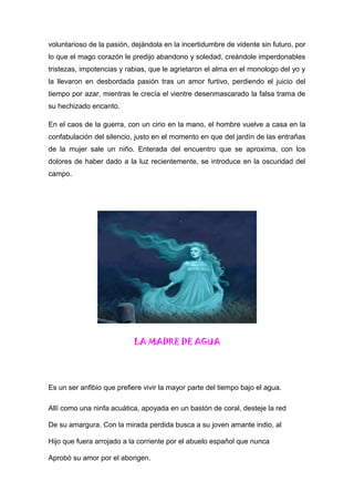 voluntarioso de la pasión, dejándola en la incertidumbre de vidente sin futuro, por
lo que el mago corazón le predijo abandono y soledad, creándole imperdonables
tristezas, impotencias y rabias, que le agrietaron el alma en el monologo del yo y
la llevaron en desbordada pasión tras un amor furtivo, perdiendo el juicio del
tiempo por azar, mientras le crecía el vientre desenmascarado la falsa trama de
su hechizado encanto.
En el caos de la guerra, con un cirio en la mano, el hombre vuelve a casa en la
confabulación del silencio, justo en el momento en que del jardín de las entrañas
de la mujer sale un niño. Enterada del encuentro que se aproxima, con los
dolores de haber dado a la luz recientemente, se introduce en la oscuridad del
campo.
LA MADRE DE AGUA
Es un ser anfibio que prefiere vivir la mayor parte del tiempo bajo el agua.
Allí como una ninfa acuática, apoyada en un bastón de coral, desteje la red
De su amargura. Con la mirada perdida busca a su joven amante indio, al
Hijo que fuera arrojado a la corriente por el abuelo español que nunca
Aprobó su amor por el aborigen.
 