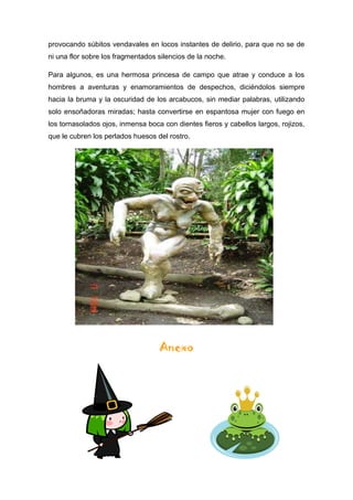 provocando súbitos vendavales en locos instantes de delirio, para que no se de
ni una flor sobre los fragmentados silencios de la noche.
Para algunos, es una hermosa princesa de campo que atrae y conduce a los
hombres a aventuras y enamoramientos de despechos, diciéndolos siempre
hacia la bruma y la oscuridad de los arcabucos, sin mediar palabras, utilizando
solo ensoñadoras miradas; hasta convertirse en espantosa mujer con fuego en
los tornasolados ojos, inmensa boca con dientes fieros y cabellos largos, rojizos,
que le cubren los perlados huesos del rostro.
Anexo
 