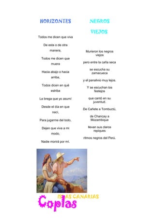 HORIZONTES
Todos me dicen que viva
De esta o de otra
manera,
Todos me dicen que
muera
Hacia abajo o hacia
arriba,
Todos dicen en qué
estriba
La brega que yo asumí
Desde el día en que
nací,
Para jugarme del todo,
Dejen que viva a mi
modo,
Nadie morirá por mí.
NEGROS
VIEJOS
Murieron los negros
viejos
pero entre la caña seca
se escucha su
zamacueca
y el panalivio muy lejos.
Y se escuchan los
festejos
que cantó en su
juventud.
De Cañete a Tombuctú,
de Chancay a
Mozambique
llevan sus claros
repiques
ritmos negros del Perú.
ISLAS CANARIAS
 